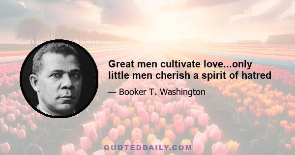 Great men cultivate love...only little men cherish a spirit of hatred