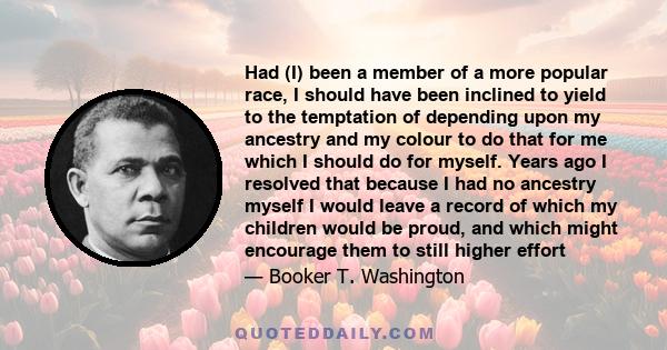 Had (I) been a member of a more popular race, I should have been inclined to yield to the temptation of depending upon my ancestry and my colour to do that for me which I should do for myself. Years ago I resolved that