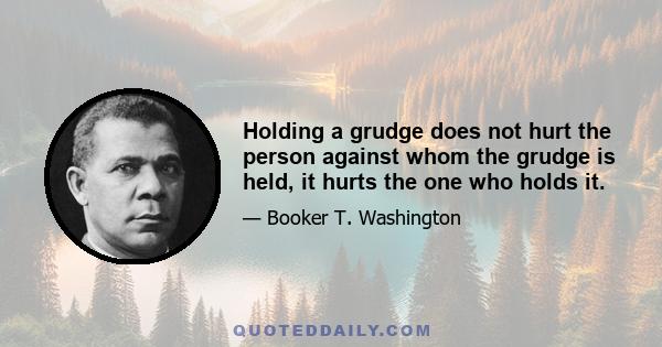 Holding a grudge does not hurt the person against whom the grudge is held, it hurts the one who holds it.