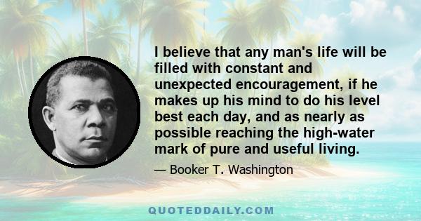 I believe that any man's life will be filled with constant and unexpected encouragement, if he makes up his mind to do his level best each day, and as nearly as possible reaching the high-water mark of pure and useful