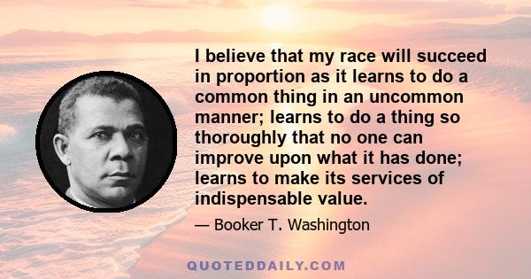 I believe that my race will succeed in proportion as it learns to do a common thing in an uncommon manner; learns to do a thing so thoroughly that no one can improve upon what it has done; learns to make its services of 