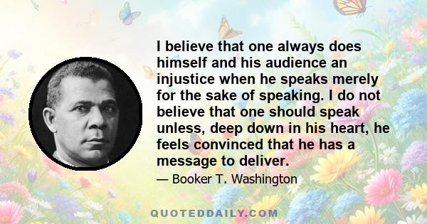 I believe that one always does himself and his audience an injustice when he speaks merely for the sake of speaking. I do not believe that one should speak unless, deep down in his heart, he feels convinced that he has