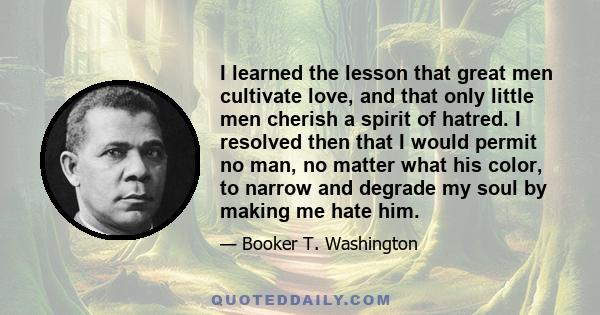 I learned the lesson that great men cultivate love, and that only little men cherish a spirit of hatred. I resolved then that I would permit no man, no matter what his color, to narrow and degrade my soul by making me