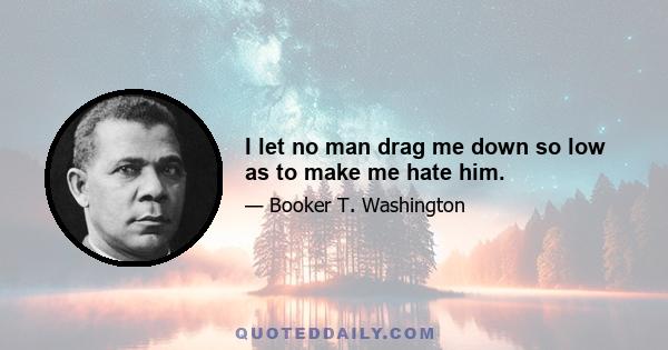 I let no man drag me down so low as to make me hate him.