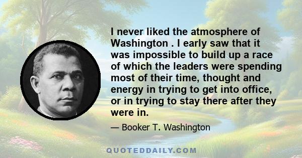 I never liked the atmosphere of Washington . I early saw that it was impossible to build up a race of which the leaders were spending most of their time, thought and energy in trying to get into office, or in trying to