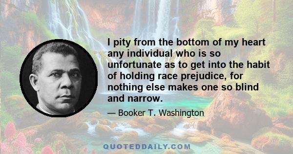 I pity from the bottom of my heart any individual who is so unfortunate as to get into the habit of holding race prejudice, for nothing else makes one so blind and narrow.