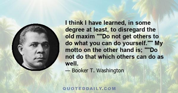 I think I have learned, in some degree at least, to disregard the old maxim Do not get others to do what you can do yourself. My motto on the other hand is; Do not do that which others can do as well.