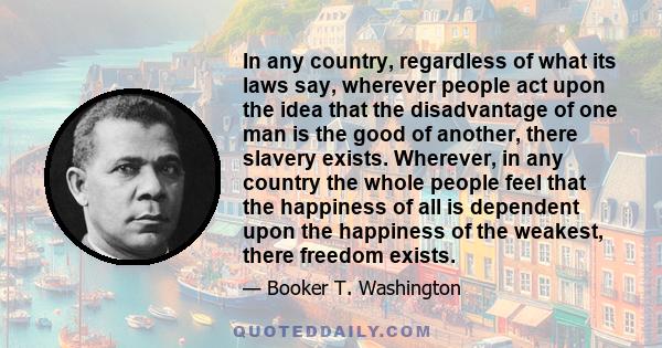 In any country, regardless of what its laws say, wherever people act upon the idea that the disadvantage of one man is the good of another, there slavery exists. Wherever, in any country the whole people feel that the