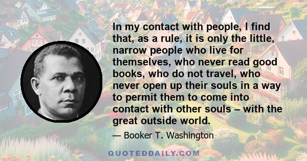 In my contact with people, I find that, as a rule, it is only the little, narrow people who live for themselves, who never read good books, who do not travel, who never open up their souls in a way to permit them to