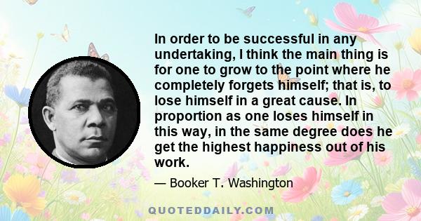 In order to be successful in any undertaking, I think the main thing is for one to grow to the point where he completely forgets himself; that is, to lose himself in a great cause. In proportion as one loses himself in