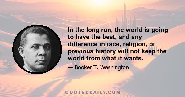 In the long run, the world is going to have the best, and any difference in race, religion, or previous history will not keep the world from what it wants.