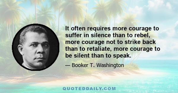 It often requires more courage to suffer in silence than to rebel, more courage not to strike back than to retaliate, more courage to be silent than to speak.