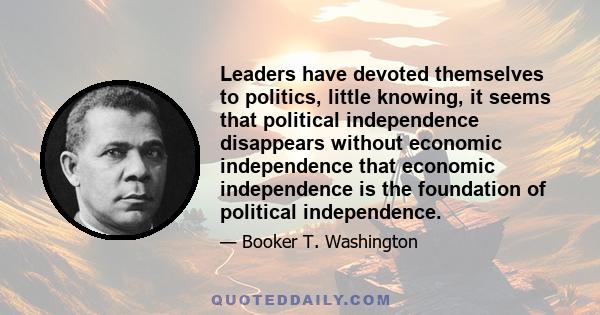 Leaders have devoted themselves to politics, little knowing, it seems that political independence disappears without economic independence that economic independence is the foundation of political independence.