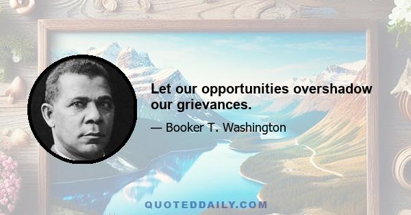 Let our opportunities overshadow our grievances.