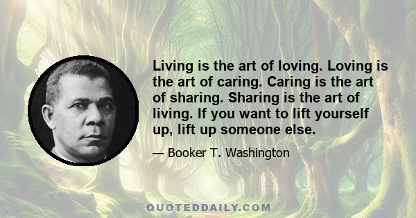 Living is the art of loving. Loving is the art of caring. Caring is the art of sharing. Sharing is the art of living. If you want to lift yourself up, lift up someone else.