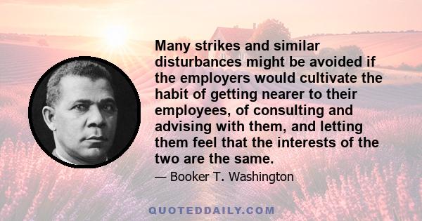 Many strikes and similar disturbances might be avoided if the employers would cultivate the habit of getting nearer to their employees, of consulting and advising with them, and letting them feel that the interests of