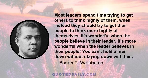 Most leaders spend time trying to get others to think highly of them, when instead they should try to get their people to think more highly of themselves. It's wonderful when the people believe in their leader. It's