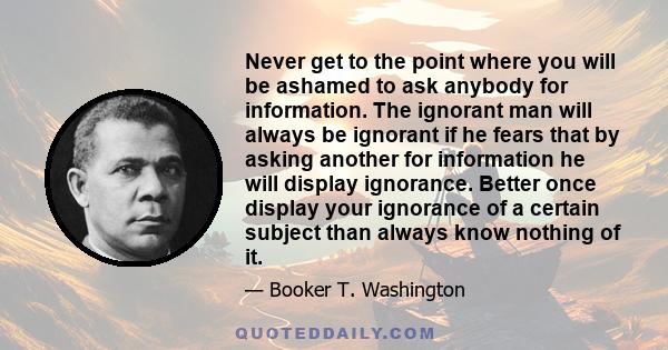 Never get to the point where you will be ashamed to ask anybody for information. The ignorant man will always be ignorant if he fears that by asking another for information he will display ignorance. Better once display 