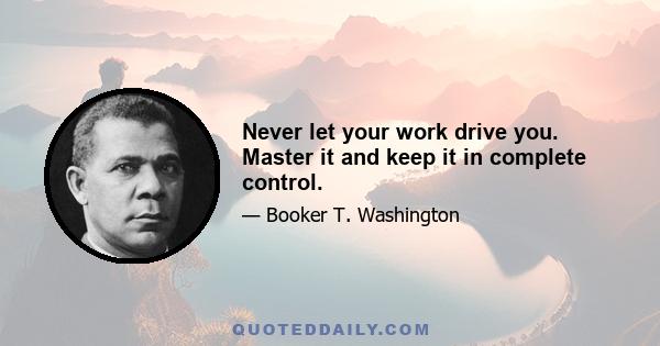 Never let your work drive you. Master it and keep it in complete control.