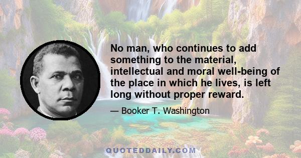 No man, who continues to add something to the material, intellectual and moral well-being of the place in which he lives, is left long without proper reward.