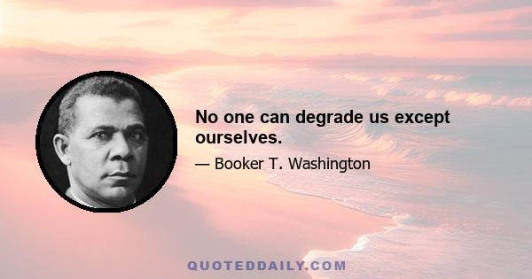 No one can degrade us except ourselves.