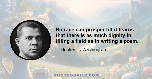 No race can prosper till it learns that there is as much dignity in tilling a field as in writing a poem.