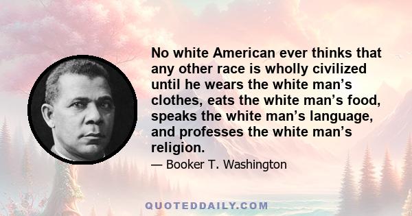 No white American ever thinks that any other race is wholly civilized until he wears the white man’s clothes, eats the white man’s food, speaks the white man’s language, and professes the white man’s religion.