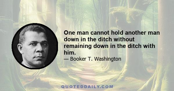 One man cannot hold another man down in the ditch without remaining down in the ditch with him.