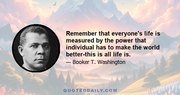 Remember that everyone's life is measured by the power that individual has to make the world better-this is all life is.