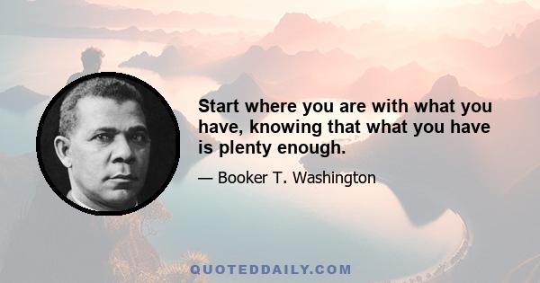 Start where you are with what you have, knowing that what you have is plenty enough.