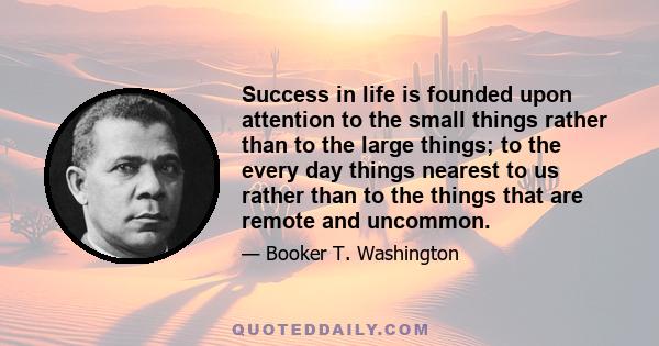 Success in life is founded upon attention to the small things rather than to the large things; to the every day things nearest to us rather than to the things that are remote and uncommon.