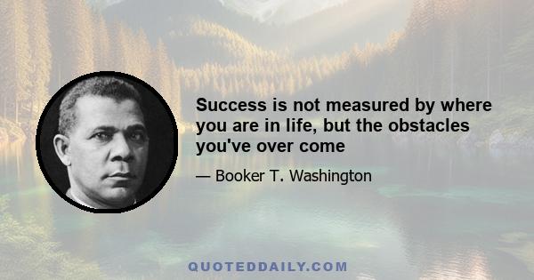 Success is not measured by where you are in life, but the obstacles you've over come