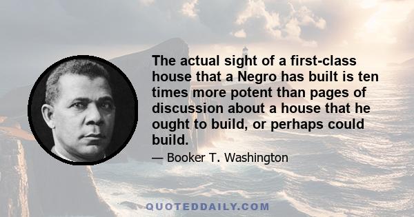 The actual sight of a first-class house that a Negro has built is ten times more potent than pages of discussion about a house that he ought to build, or perhaps could build.