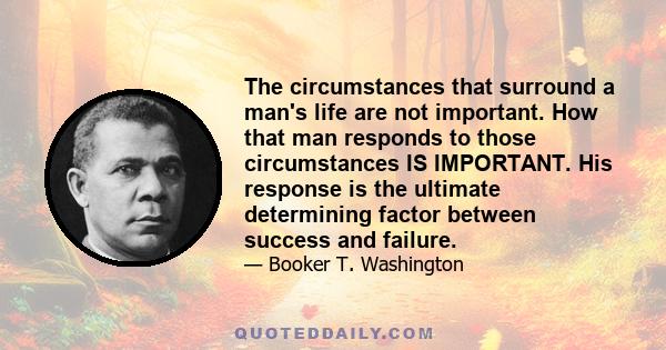 The circumstances that surround a man's life are not important. How that man responds to those circumstances IS IMPORTANT. His response is the ultimate determining factor between success and failure.