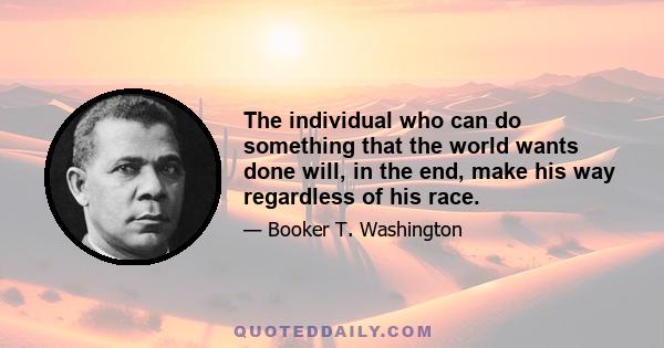 The individual who can do something that the world wants done will, in the end, make his way regardless of his race.