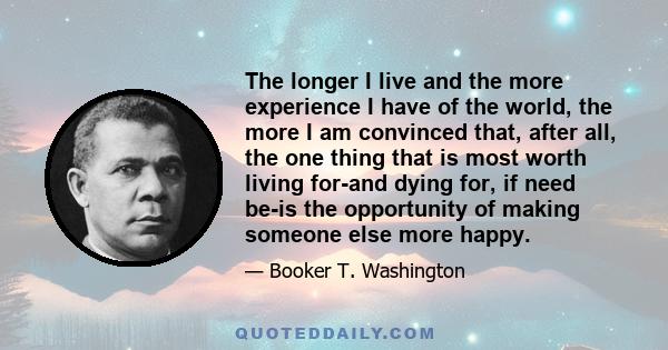 The longer I live and the more experience I have of the world, the more I am convinced that, after all, the one thing that is most worth living for-and dying for, if need be-is the opportunity of making someone else