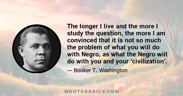 The longer I live and the more I study the question, the more I am convinced that it is not so much the problem of what you will do with Negro, as what the Negro will do with you and your 'civilization'.