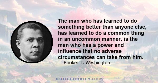 The man who has learned to do something better than anyone else, has learned to do a common thing in an uncommon manner, is the man who has a power and influence that no adverse circumstances can take from him.