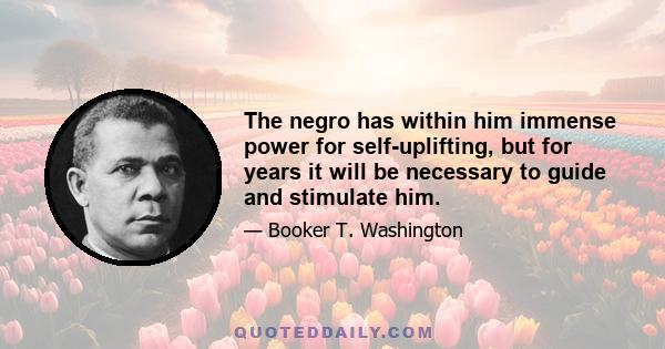 The negro has within him immense power for self-uplifting, but for years it will be necessary to guide and stimulate him.