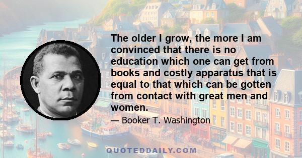 The older I grow, the more I am convinced that there is no education which one can get from books and costly apparatus that is equal to that which can be gotten from contact with great men and women.