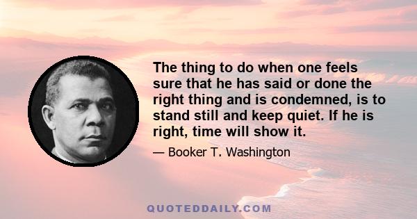 The thing to do when one feels sure that he has said or done the right thing and is condemned, is to stand still and keep quiet. If he is right, time will show it.