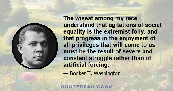 The wisest among my race understand that agitations of social equality is the extremist folly, and that progress in the enjoyment of all privileges that will come to us must be the result of severe and constant struggle 