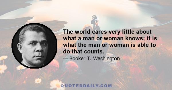 The world cares very little about what a man or woman knows; it is what the man or woman is able to do that counts.