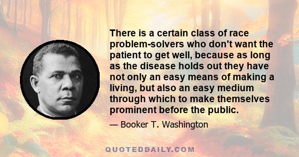 There is a certain class of race problem-solvers who don't want the patient to get well, because as long as the disease holds out they have not only an easy means of making a living, but also an easy medium through