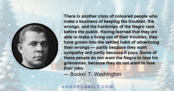 There is another class of coloured people who make a business of keeping the troubles, the wrongs, and the hardships of the Negro race before the public. Having learned that they are able to make a living out of their