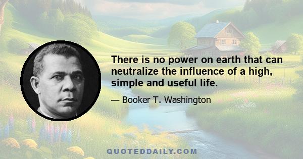 There is no power on earth that can neutralize the influence of a high, simple and useful life.