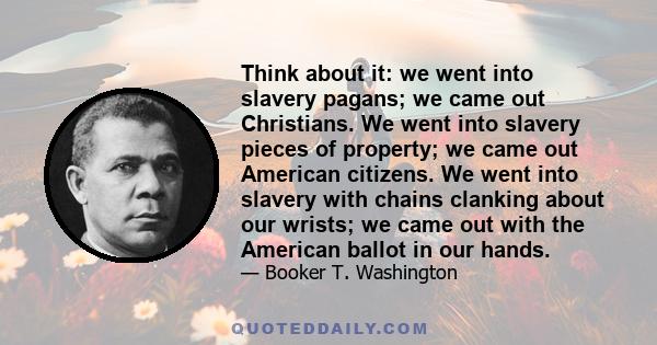 Think about it: we went into slavery pagans; we came out Christians. We went into slavery pieces of property; we came out American citizens. We went into slavery with chains clanking about our wrists; we came out with