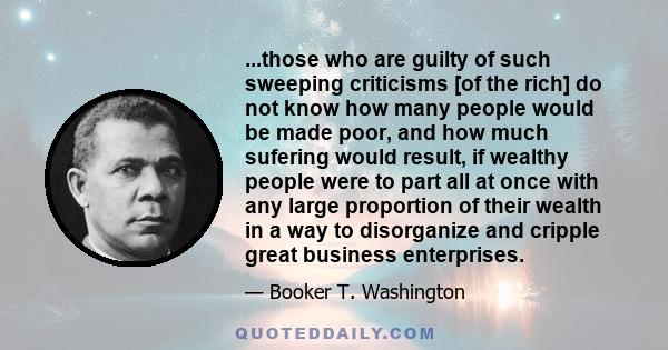 ...those who are guilty of such sweeping criticisms [of the rich] do not know how many people would be made poor, and how much sufering would result, if wealthy people were to part all at once with any large proportion