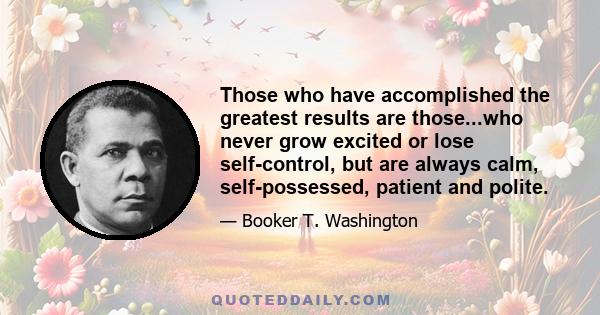 Those who have accomplished the greatest results are those...who never grow excited or lose self-control, but are always calm, self-possessed, patient and polite.