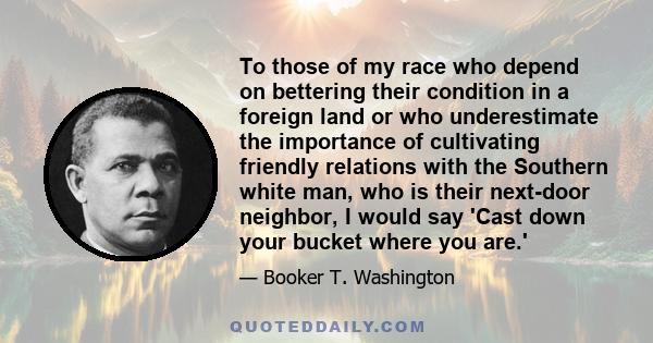 To those of my race who depend on bettering their condition in a foreign land or who underestimate the importance of cultivating friendly relations with the Southern white man, who is their next-door neighbor, I would